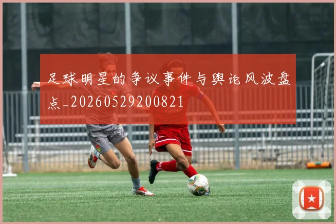 足球明星的争议事件与舆论风波盘点_20260529200821