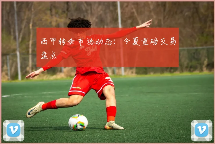 西甲转会市场动态：今夏重磅交易盘点