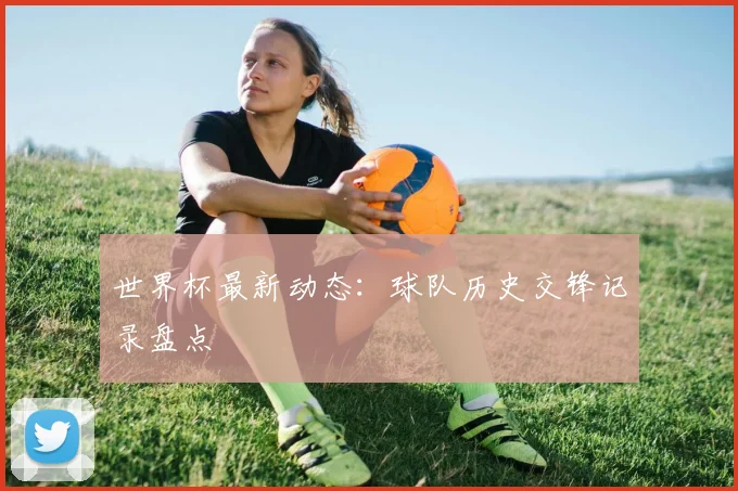 世界杯最新动态：球队历史交锋记录盘点