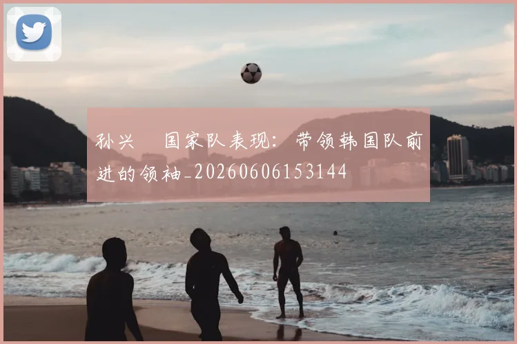 孙兴慜国家队表现：带领韩国队前进的领袖_20260606153144