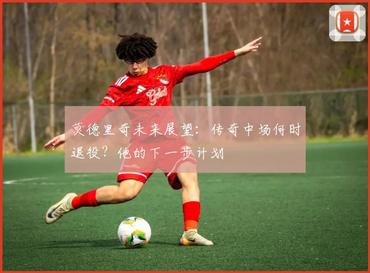 莫德里奇未来展望：传奇中场何时退役？他的下一步计划