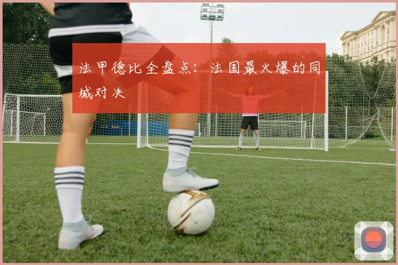 法甲德比全盘点：法国最火爆的同城对决