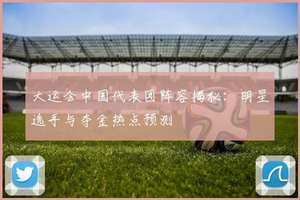 大运会中国代表团阵容揭秘：明星选手与夺金热点预测