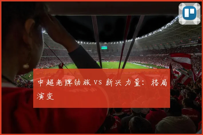 中超老牌劲旅 vs 新兴力量：格局演变