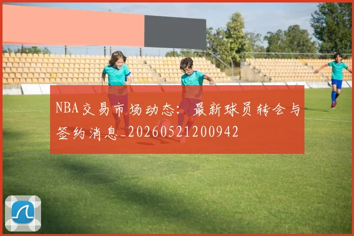 NBA交易市场动态：最新球员转会与签约消息_20260521200942