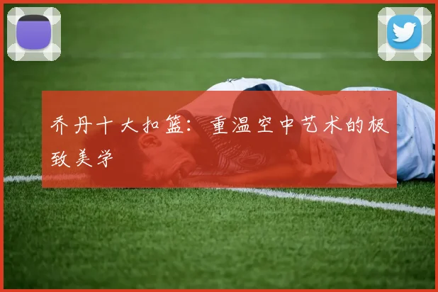 乔丹十大扣篮:重温空中艺术的极致美学