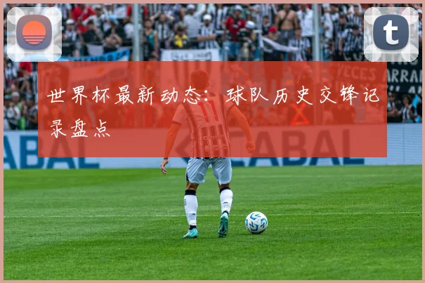 世界杯最新动态：球队历史交锋记录盘点