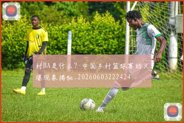 村BA是什么？中国乡村篮球赛的火爆现象揭秘_20260603222424
