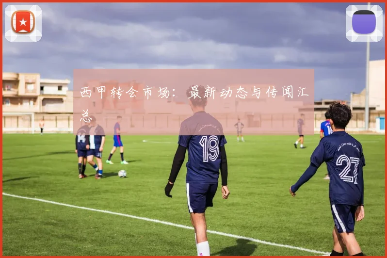 西甲转会市场：最新动态与传闻汇总