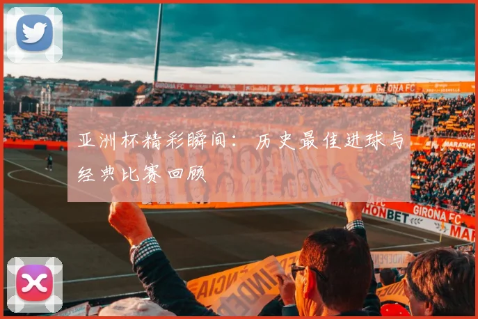 亚洲杯精彩瞬间：历史最佳进球与经典比赛回顾
