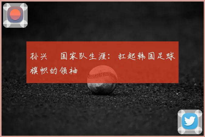 孙兴慜国家队生涯：扛起韩国足球旗帜的领袖