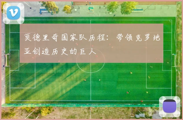 莫德里奇国家队历程：带领克罗地亚创造历史的巨人