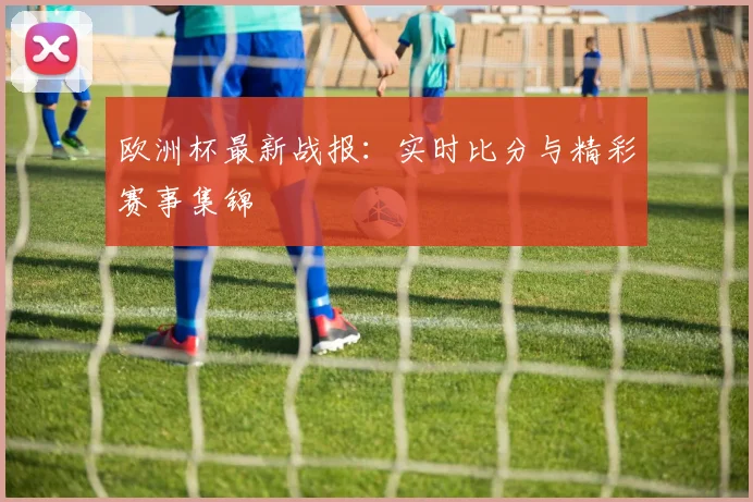 欧洲杯最新战报：实时比分与精彩赛事集锦