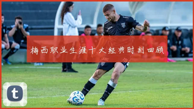 梅西职业生涯十大经典时刻回顾