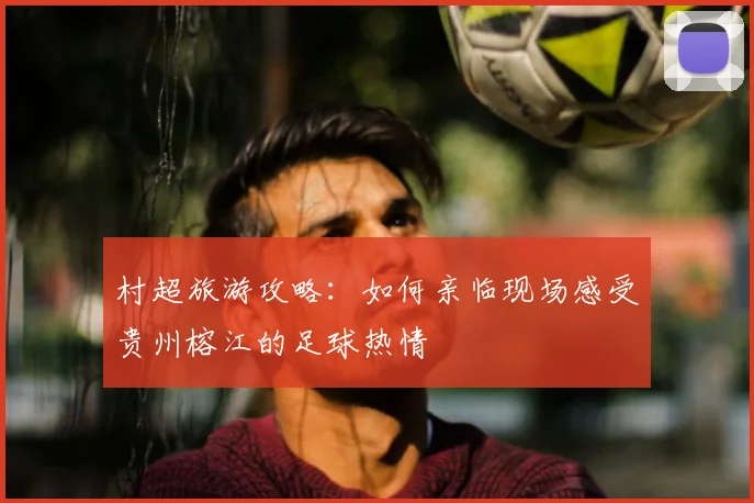 村超旅游攻略：如何亲临现场感受贵州榕江的足球热情