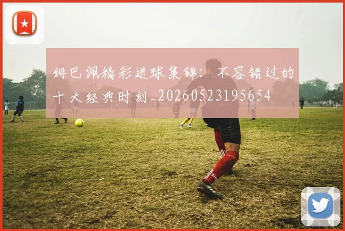 姆巴佩精彩进球集锦：不容错过的十大经典时刻_20260523195654