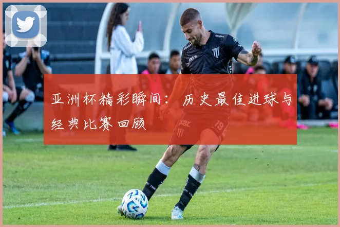 亚洲杯精彩瞬间：历史最佳进球与经典比赛回顾