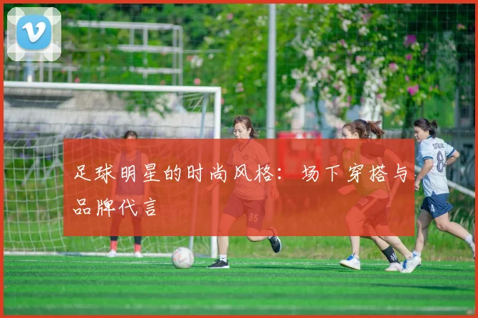 足球明星的时尚风格：场下穿搭与品牌代言