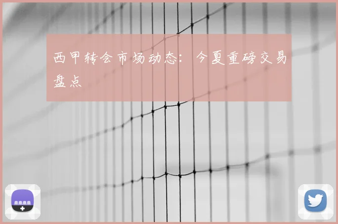 西甲转会市场动态：今夏重磅交易盘点