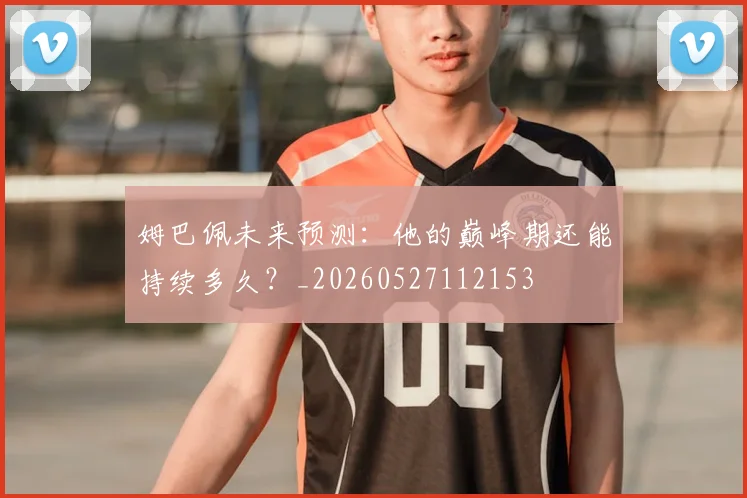 姆巴佩未来预测：他的巅峰期还能持续多久？_20260527112153