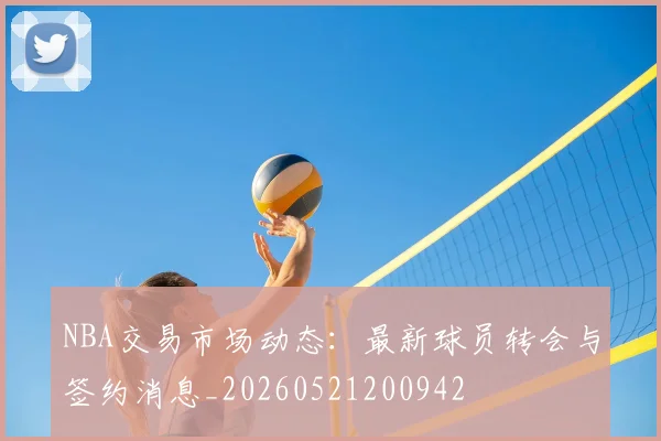 NBA交易市场动态：最新球员转会与签约消息_20260521200942