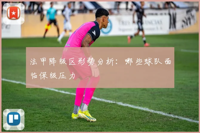 法甲降级区形势分析：哪些球队面临保级压力