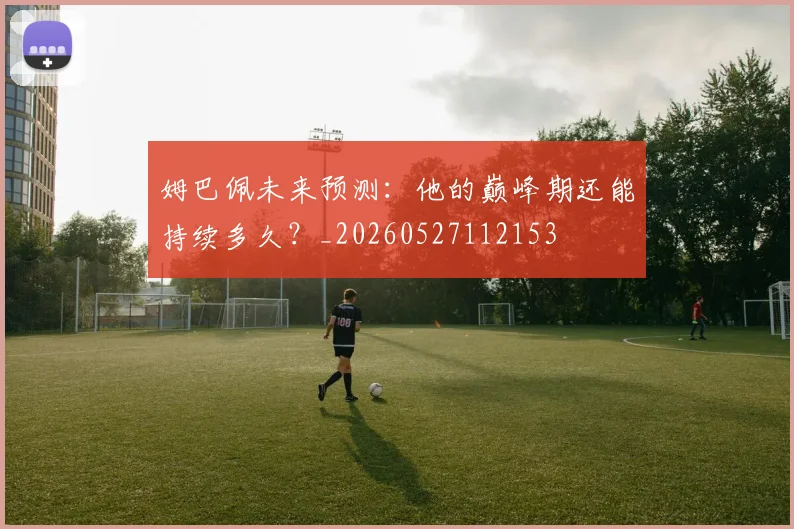 姆巴佩未来预测：他的巅峰期还能持续多久？_20260527112153