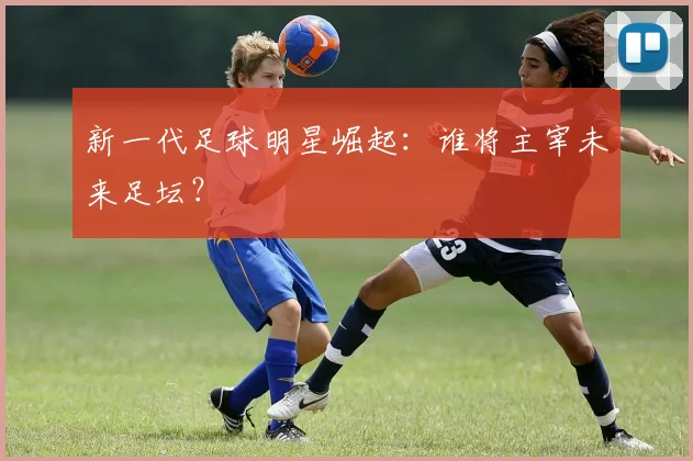 新一代足球明星崛起：谁将主宰未来足坛？
