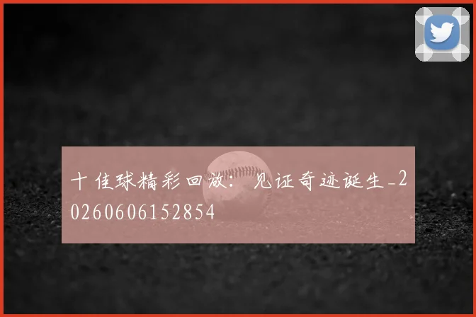 十佳球精彩回放：见证奇迹诞生_20260606152854