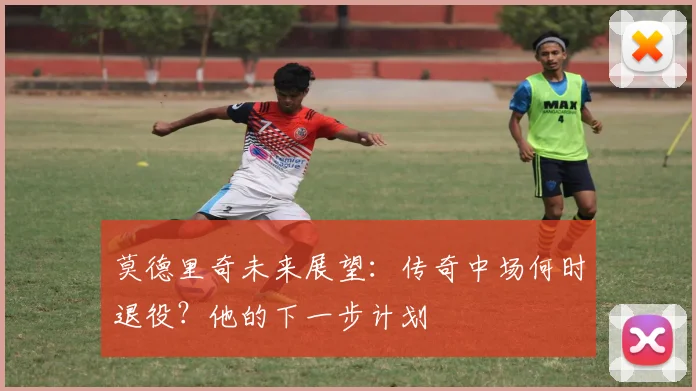莫德里奇未来展望:传奇中场何时退役?他的下一步计划